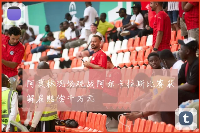 阿莫林现场观战阿尔卡拉斯比赛获解雇赔偿千万元