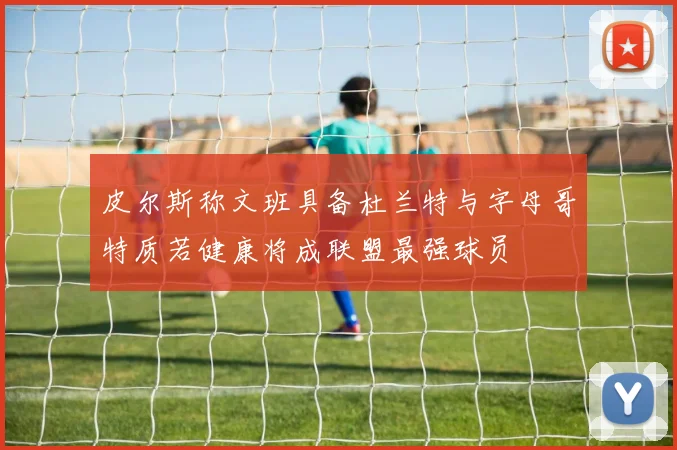 皮尔斯称文班具备杜兰特与字母哥特质若健康将成联盟最强球员