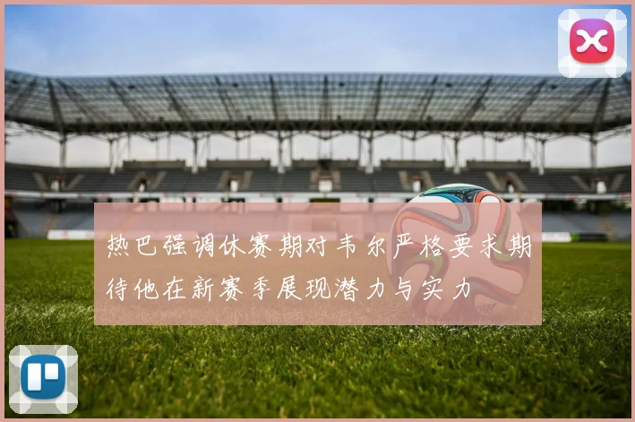 热巴强调休赛期对韦尔严格要求期待他在新赛季展现潜力与实力