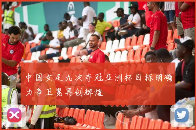 中国女足九次夺冠亚洲杯目标明确力争卫冕再创辉煌