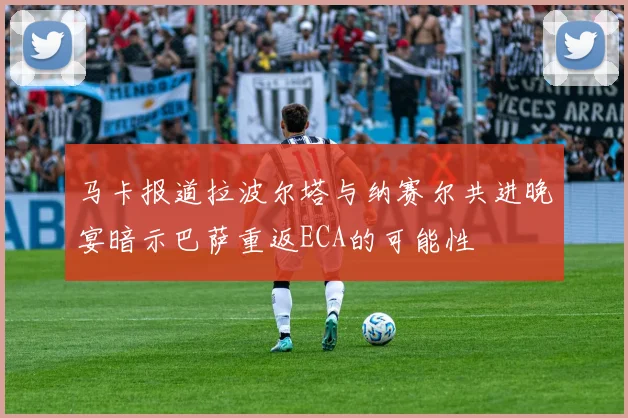 马卡报道拉波尔塔与纳赛尔共进晚宴暗示巴萨重返ECA的可能性