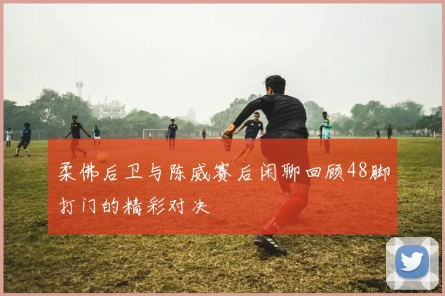 柔佛后卫与陈威赛后闲聊回顾48脚打门的精彩对决