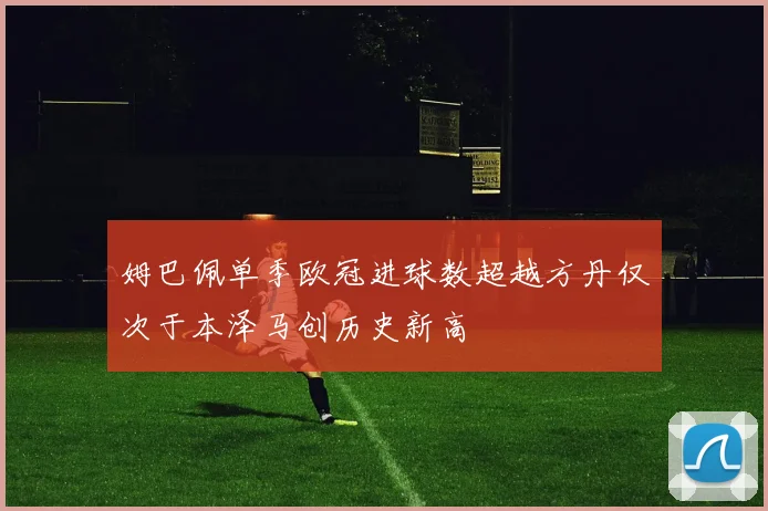 姆巴佩单季欧冠进球数超越方丹仅次于本泽马创历史新高