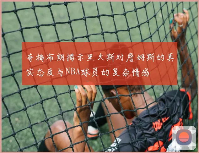 夸梅布朗揭示里夫斯对詹姆斯的真实态度与NBA球员的复杂情感