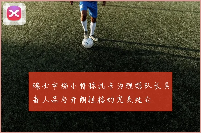 瑞士中场小将称扎卡为理想队长具备人品与开朗性格的完美结合