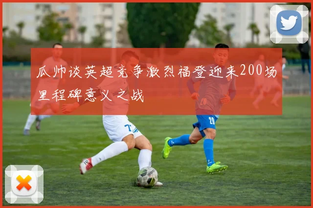 瓜帅谈英超竞争激烈福登迎来200场里程碑意义之战