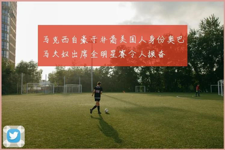 马克西自豪于非裔美国人身份奥巴马夫妇出席全明星赛令人振奋