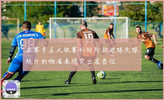 本赛季五大联赛补时阶段进球失球统计利物浦表现突出居首位