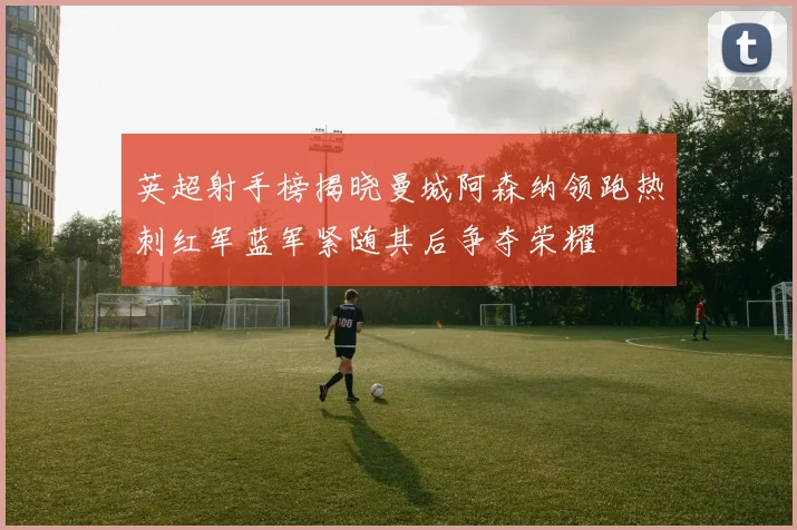 英超射手榜揭晓曼城阿森纳领跑热刺红军蓝军紧随其后争夺荣耀