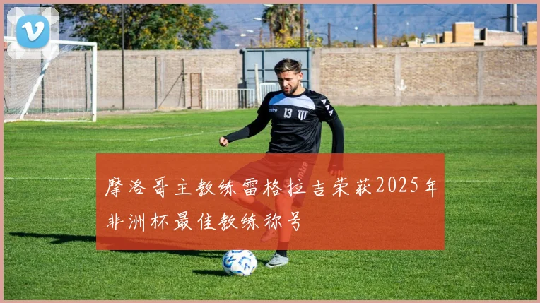 摩洛哥主教练雷格拉吉荣获2025年非洲杯最佳教练称号