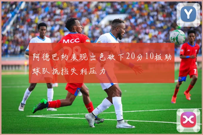 阿德巴约表现出色砍下20分10板助球队抵挡失利压力