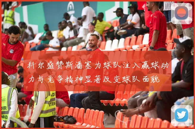 科尔盛赞斯潘塞为球队注入赢球动力与竞争精神显著改变球队面貌