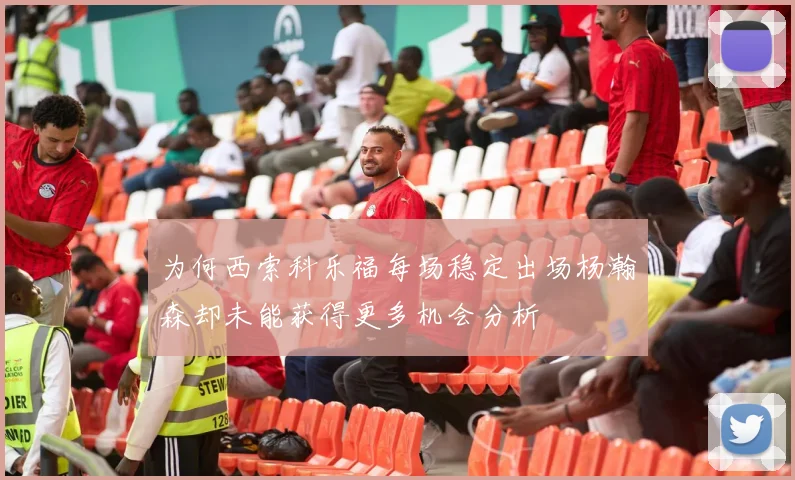 为何西索科乐福每场稳定出场杨瀚森却未能获得更多机会分析