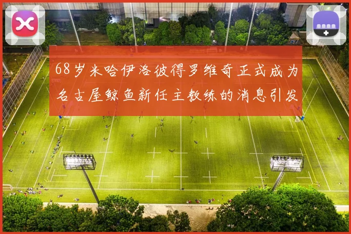 68岁米哈伊洛彼得罗维奇正式成为名古屋鲸鱼新任主教练的消息引发关注