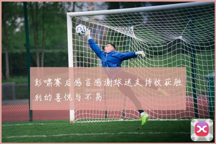彭啸赛后感言感谢球迷支持收获胜利的喜悦与不易