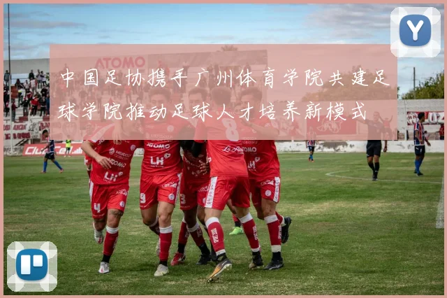 中国足协携手广州体育学院共建足球学院推动足球人才培养新模式