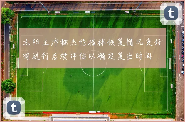 太阳主帅称杰伦格林恢复情况良好将进行后续评估以确定复出时间