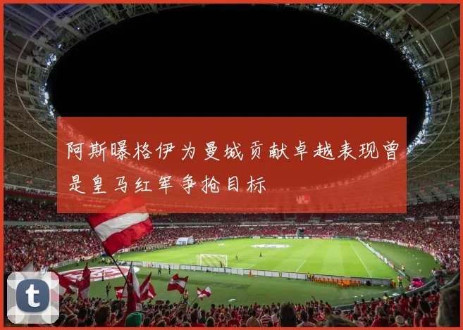 阿斯曝格伊为曼城贡献卓越表现曾是皇马红军争抢目标