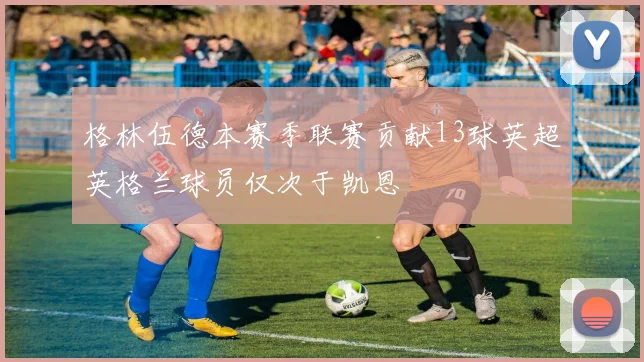 格林伍德本赛季联赛贡献13球英超英格兰球员仅次于凯恩
