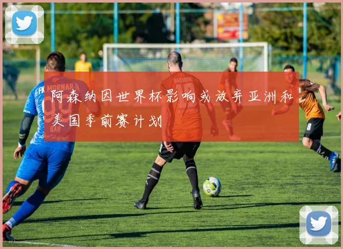 阿森纳因世界杯影响或放弃亚洲和美国季前赛计划