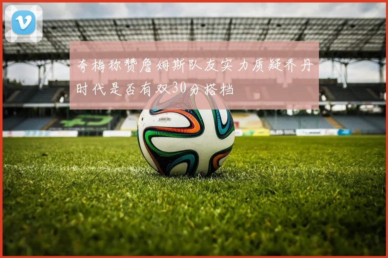 夸梅称赞詹姆斯队友实力质疑乔丹时代是否有双30分搭档