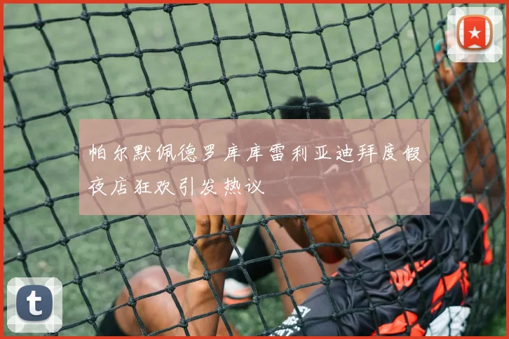 帕尔默佩德罗库库雷利亚迪拜度假夜店狂欢引发热议