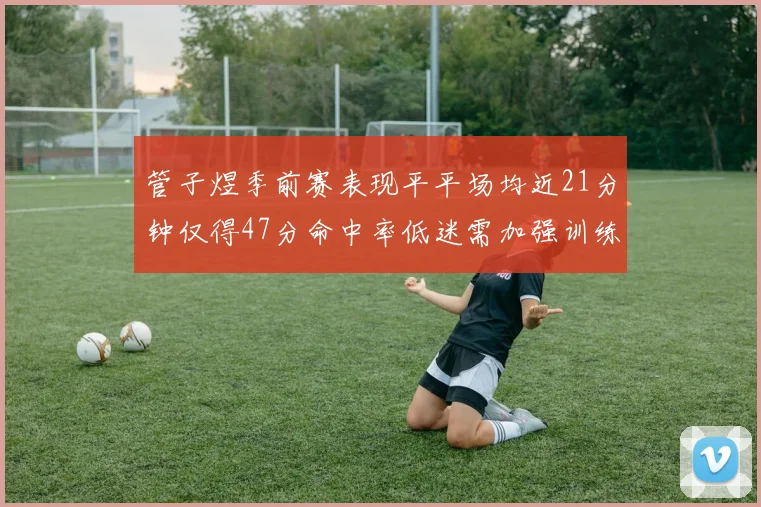管子煜季前赛表现平平场均近21分钟仅得47分命中率低迷需加强训练