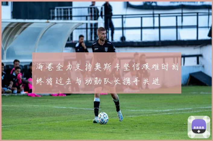海港全力支持奥斯卡坚信艰难时刻终将过去与功勋队长携手共进