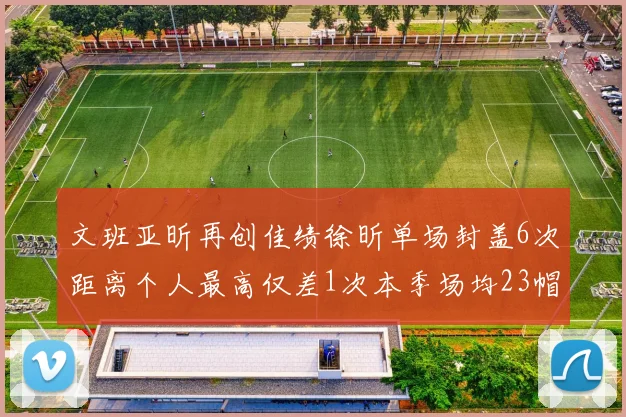 文班亚昕再创佳绩徐昕单场封盖6次距离个人最高仅差1次本季场均23帽领跑联盟
