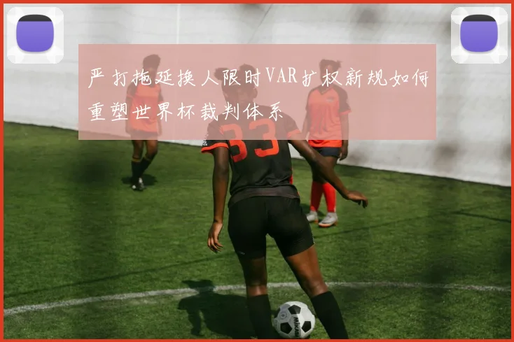 严打拖延换人限时VAR扩权新规如何重塑世界杯裁判体系